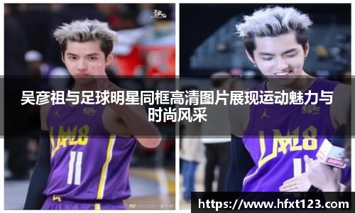 吴彦祖与足球明星同框高清图片展现运动魅力与时尚风采